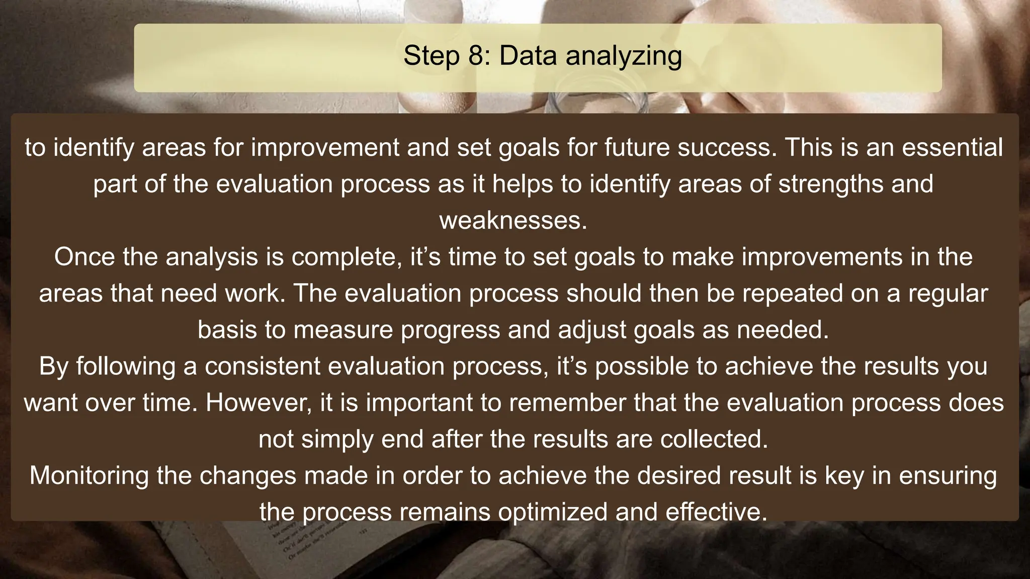 to identify areas for improvement and set goals for future success. This is an essential
part of the evaluation process as it helps to identify areas of strengths and
weaknesses.
Once the analysis is complete, it’s time to set goals to make improvements in the
areas that need work. The evaluation process should then be repeated on a regular
basis to measure progress and adjust goals as needed.
By following a consistent evaluation process, it’s possible to achieve the results you
want over time. However, it is important to remember that the evaluation process does
not simply end after the results are collected.
Monitoring the changes made in order to achieve the desired result is key in ensuring
the process remains optimized and effective.
Step 8: Data analyzing
 