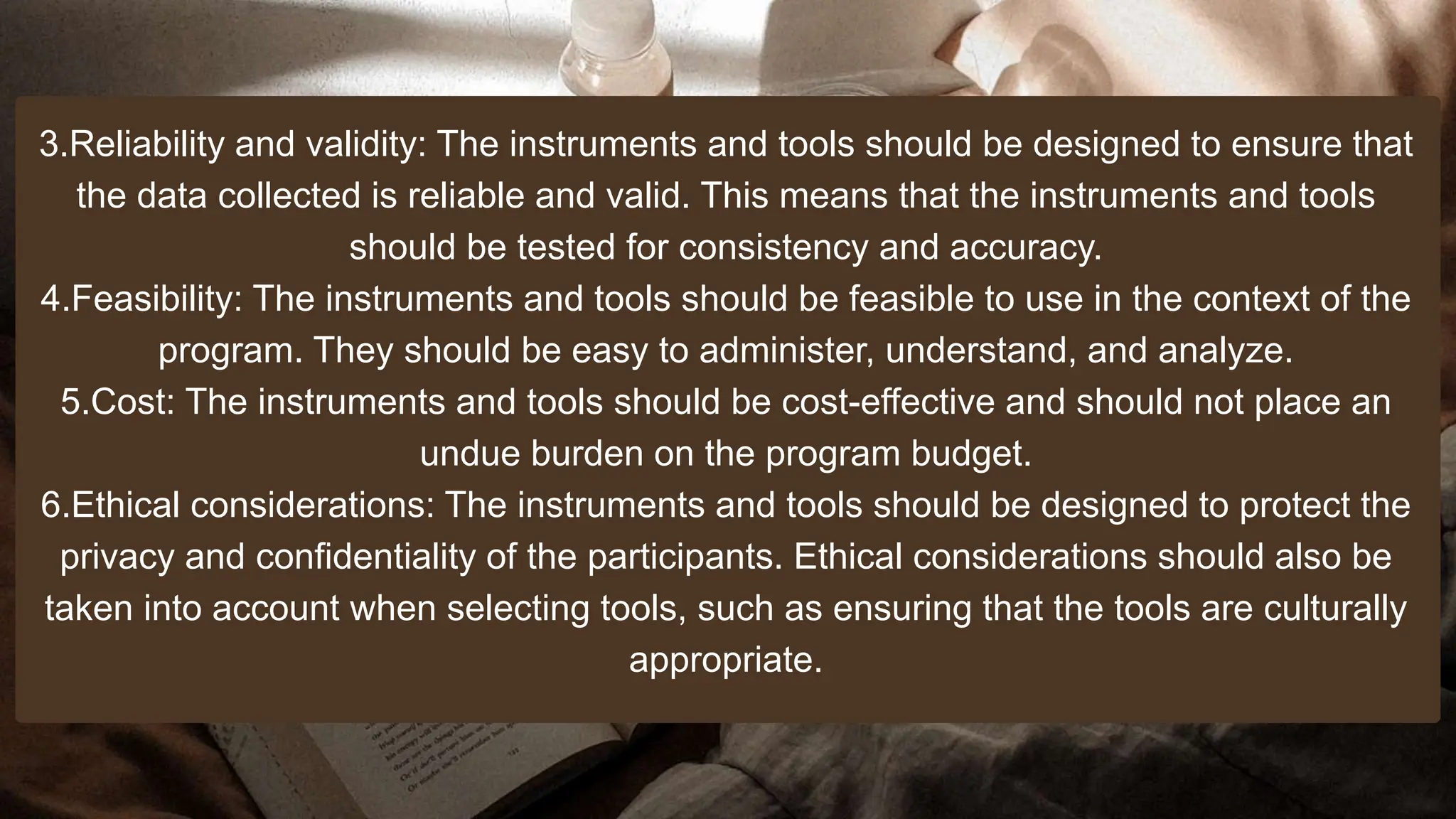 3.Reliability and validity: The instruments and tools should be designed to ensure that
the data collected is reliable and valid. This means that the instruments and tools
should be tested for consistency and accuracy.
4.Feasibility: The instruments and tools should be feasible to use in the context of the
program. They should be easy to administer, understand, and analyze.
5.Cost: The instruments and tools should be cost-effective and should not place an
undue burden on the program budget.
6.Ethical considerations: The instruments and tools should be designed to protect the
privacy and confidentiality of the participants. Ethical considerations should also be
taken into account when selecting tools, such as ensuring that the tools are culturally
appropriate.
 