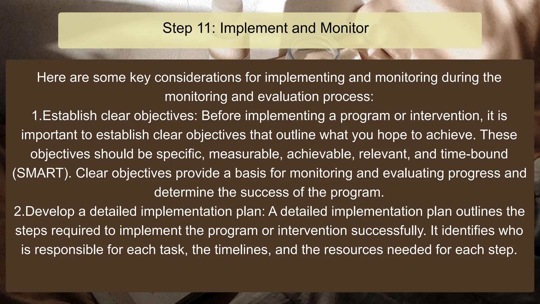 Here are some key considerations for implementing and monitoring during the
monitoring and evaluation process:
1.Establish clear objectives: Before implementing a program or intervention, it is
important to establish clear objectives that outline what you hope to achieve. These
objectives should be specific, measurable, achievable, relevant, and time-bound
(SMART). Clear objectives provide a basis for monitoring and evaluating progress and
determine the success of the program.
2.Develop a detailed implementation plan: A detailed implementation plan outlines the
steps required to implement the program or intervention successfully. It identifies who
is responsible for each task, the timelines, and the resources needed for each step.
Step 11: Implement and Monitor
 