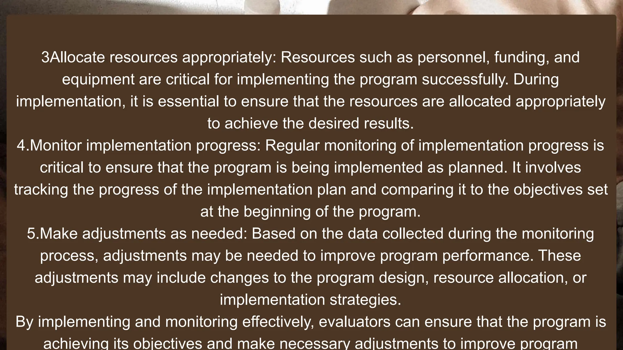 3Allocate resources appropriately: Resources such as personnel, funding, and
equipment are critical for implementing the program successfully. During
implementation, it is essential to ensure that the resources are allocated appropriately
to achieve the desired results.
4.Monitor implementation progress: Regular monitoring of implementation progress is
critical to ensure that the program is being implemented as planned. It involves
tracking the progress of the implementation plan and comparing it to the objectives set
at the beginning of the program.
5.Make adjustments as needed: Based on the data collected during the monitoring
process, adjustments may be needed to improve program performance. These
adjustments may include changes to the program design, resource allocation, or
implementation strategies.
By implementing and monitoring effectively, evaluators can ensure that the program is
achieving its objectives and make necessary adjustments to improve program
 