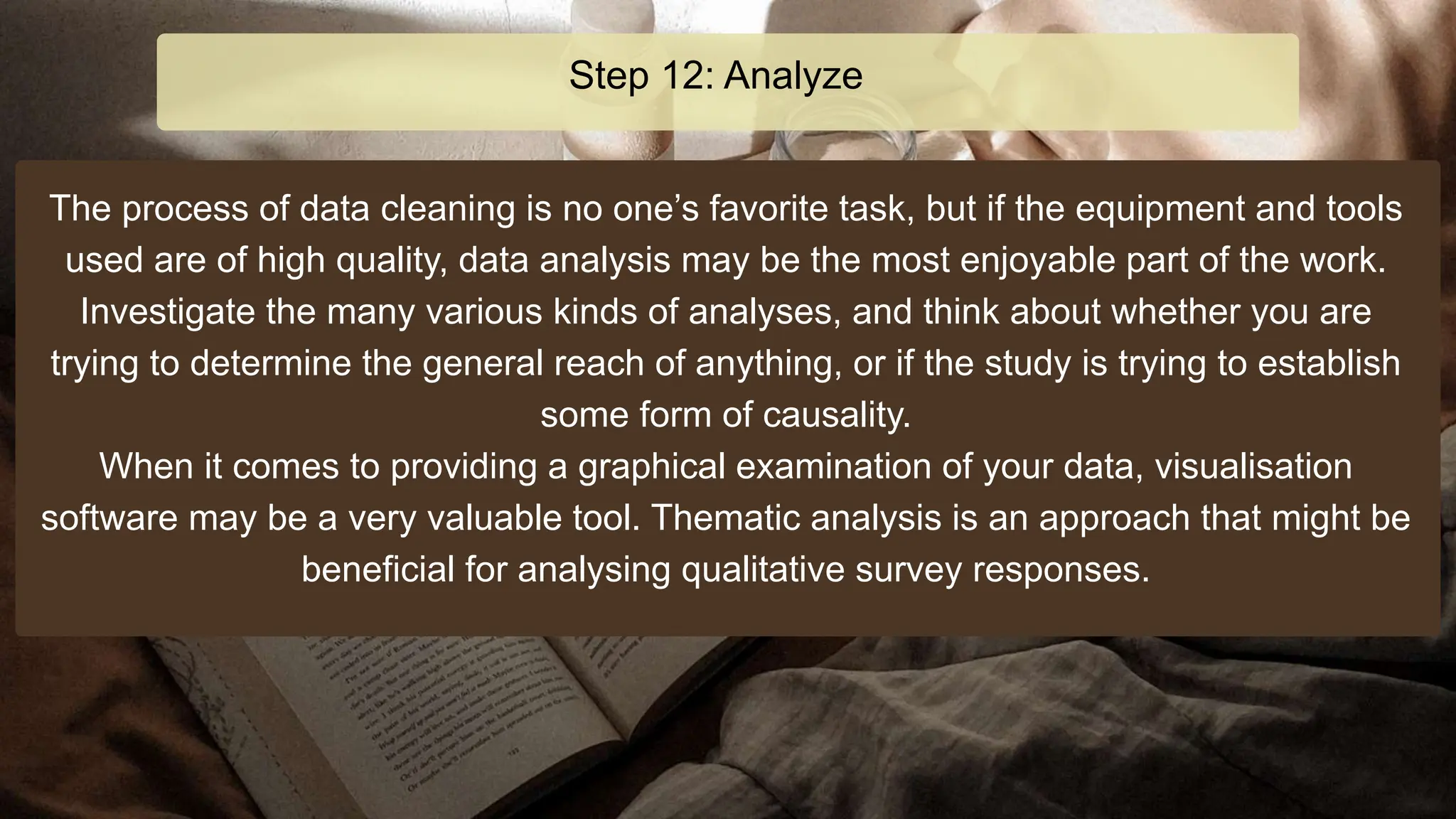 The process of data cleaning is no one’s favorite task, but if the equipment and tools
used are of high quality, data analysis may be the most enjoyable part of the work.
Investigate the many various kinds of analyses, and think about whether you are
trying to determine the general reach of anything, or if the study is trying to establish
some form of causality.
When it comes to providing a graphical examination of your data, visualisation
software may be a very valuable tool. Thematic analysis is an approach that might be
beneficial for analysing qualitative survey responses.
Step 12: Analyze
 