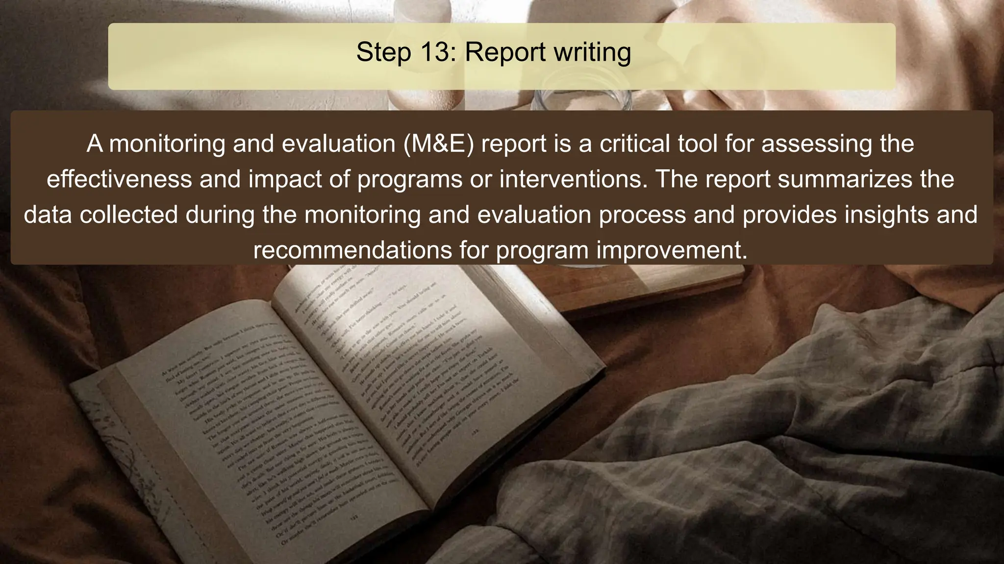 A monitoring and evaluation (M&E) report is a critical tool for assessing the
effectiveness and impact of programs or interventions. The report summarizes the
data collected during the monitoring and evaluation process and provides insights and
recommendations for program improvement.
Step 13: Report writing
 