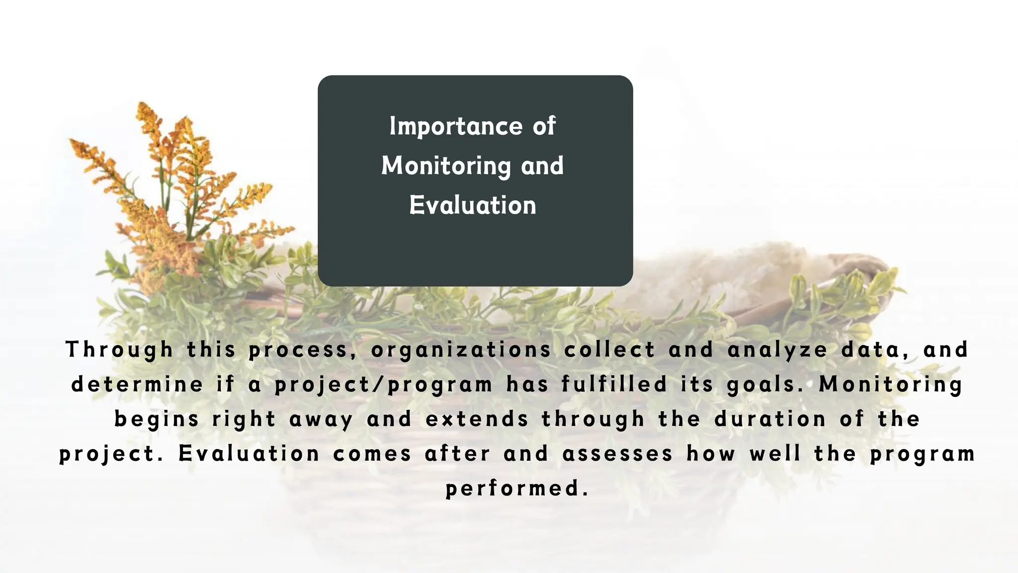 Importance of
Monitoring and
Evaluation
Through this process, organizations collect and analyze data, and
determine if a project/program has fulfilled its goals. Monitoring
begins right away and extends through the duration of the
project. Evaluation comes after and assesses how well the program
performed.
 