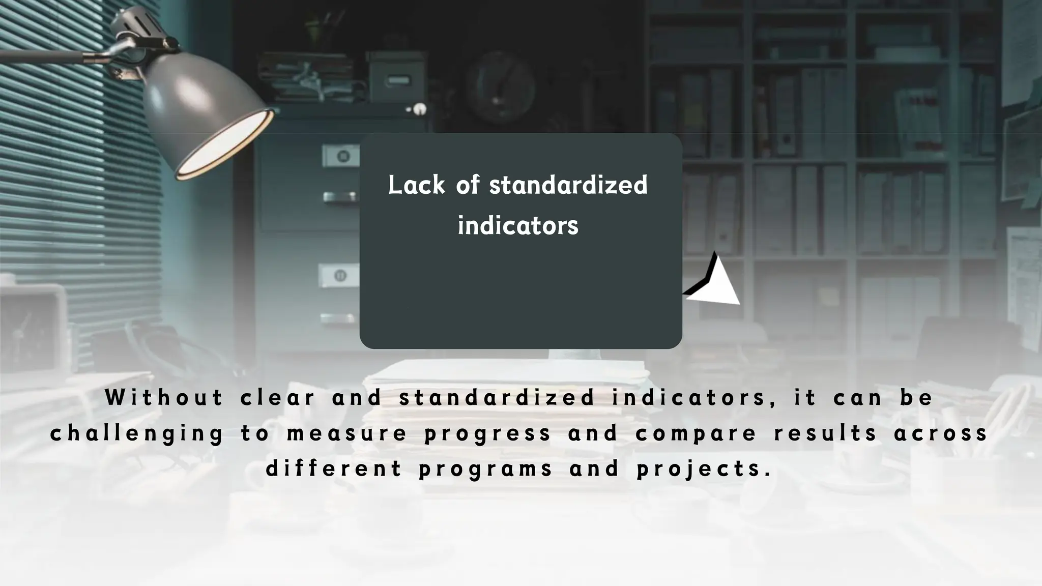 Lack of standardized
indicators
W i t h o u t c l e a r a n d s t a n d a r d i z e d i n d i c a t o r s , i t c a n b e
c h a l l e n g i n g t o m e a s u r e p r o g r e s s a n d c o m p a r e r e s u l t s a c r o s s
d i f f e r e n t p r o g r a m s a n d p r o j e c t s .
 