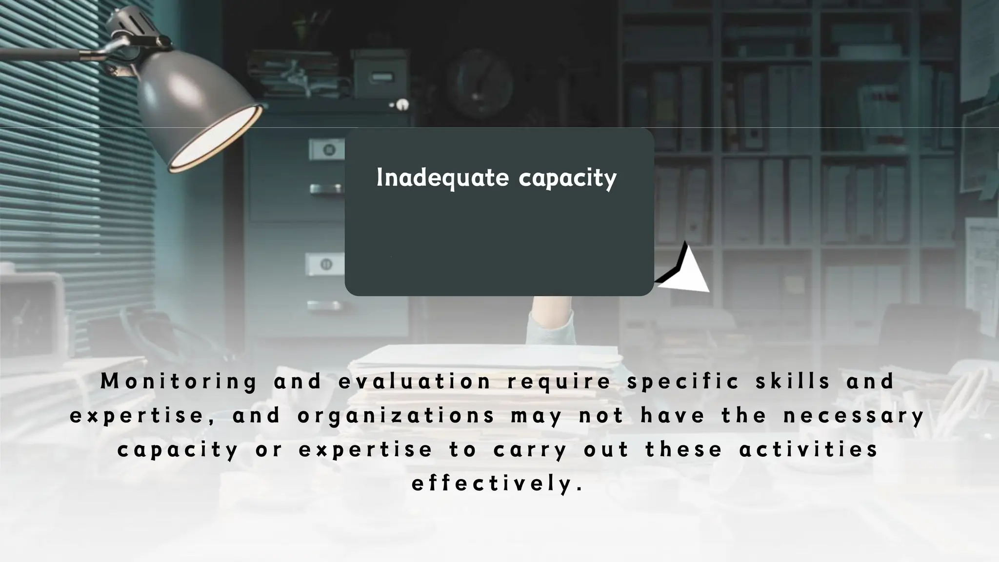 Inadequate capacity
M o n i t o r i n g a n d e v a l u a t i o n r e q u i r e s p e c i f i c s k i l l s a n d
e x p e r t i s e , a n d o r g a n i z a t i o n s m a y n o t h a v e t h e n e c e s s a r y
c a p a c i t y o r e x p e r t i s e t o c a r r y o u t t h e s e a c t i v i t i e s
e f f e c t i v e l y .
 