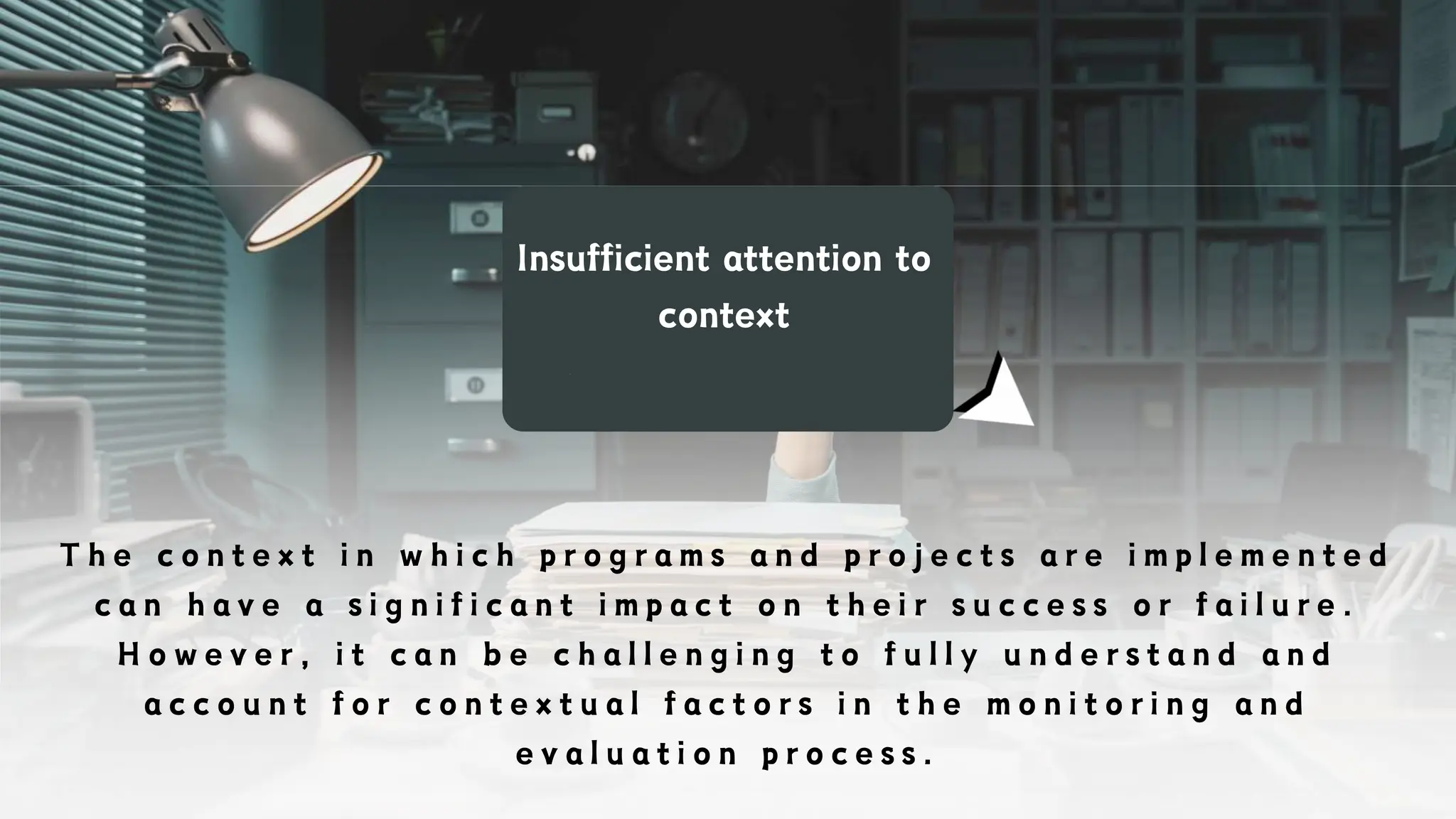 Insufficient attention to
context
T h e c o n t e x t i n w h i c h p r o g r a m s a n d p r o j e c t s a r e i m p l e m e n t e d
c a n h a v e a s i g n i f i c a n t i m p a c t o n t h e i r s u c c e s s o r f a i l u r e .
H o w e v e r , i t c a n b e c h a l l e n g i n g t o f u l l y u n d e r s t a n d a n d
a c c o u n t f o r c o n t e x t u a l f a c t o r s i n t h e m o n i t o r i n g a n d
e v a l u a t i o n p r o c e s s .
 