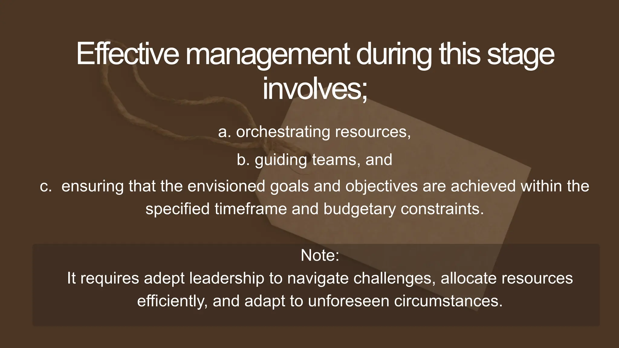 a. orchestrating resources,
Effective management during this stage
involves;
b. guiding teams, and
c. ensuring that the envisioned goals and objectives are achieved within the
specified timeframe and budgetary constraints.
Note:
It requires adept leadership to navigate challenges, allocate resources
efficiently, and adapt to unforeseen circumstances.
 