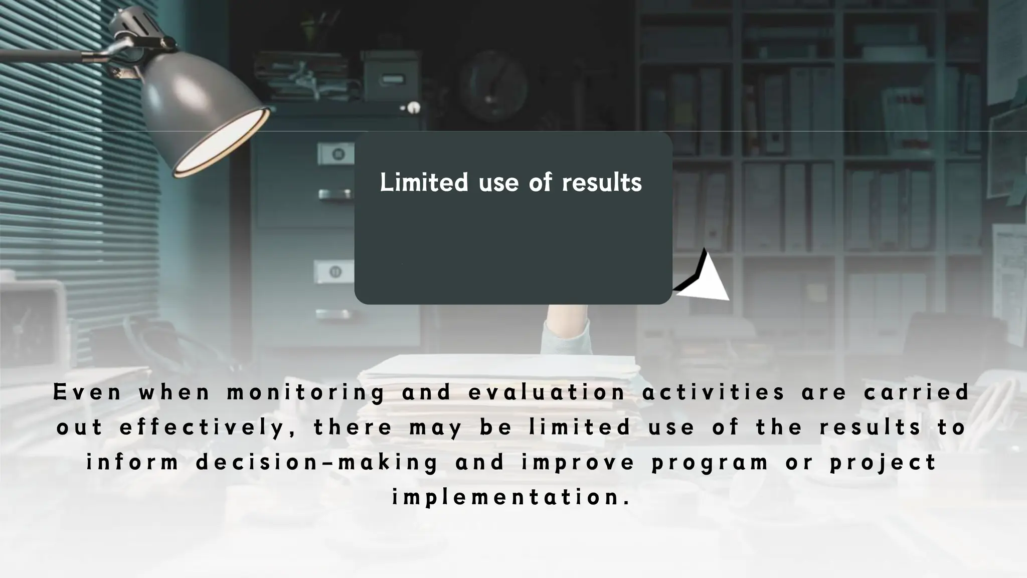 Limited use of results
E v e n w h e n m o n i t o r i n g a n d e v a l u a t i o n a c t i v i t i e s a r e c a r r i e d
o u t e f f e c t i v e l y , t h e r e m a y b e l i m i t e d u s e o f t h e r e s u l t s t o
i n f o r m d e c i s i o n - m a k i n g a n d i m p r o v e p r o g r a m o r p r o j e c t
i m p l e m e n t a t i o n .
 
