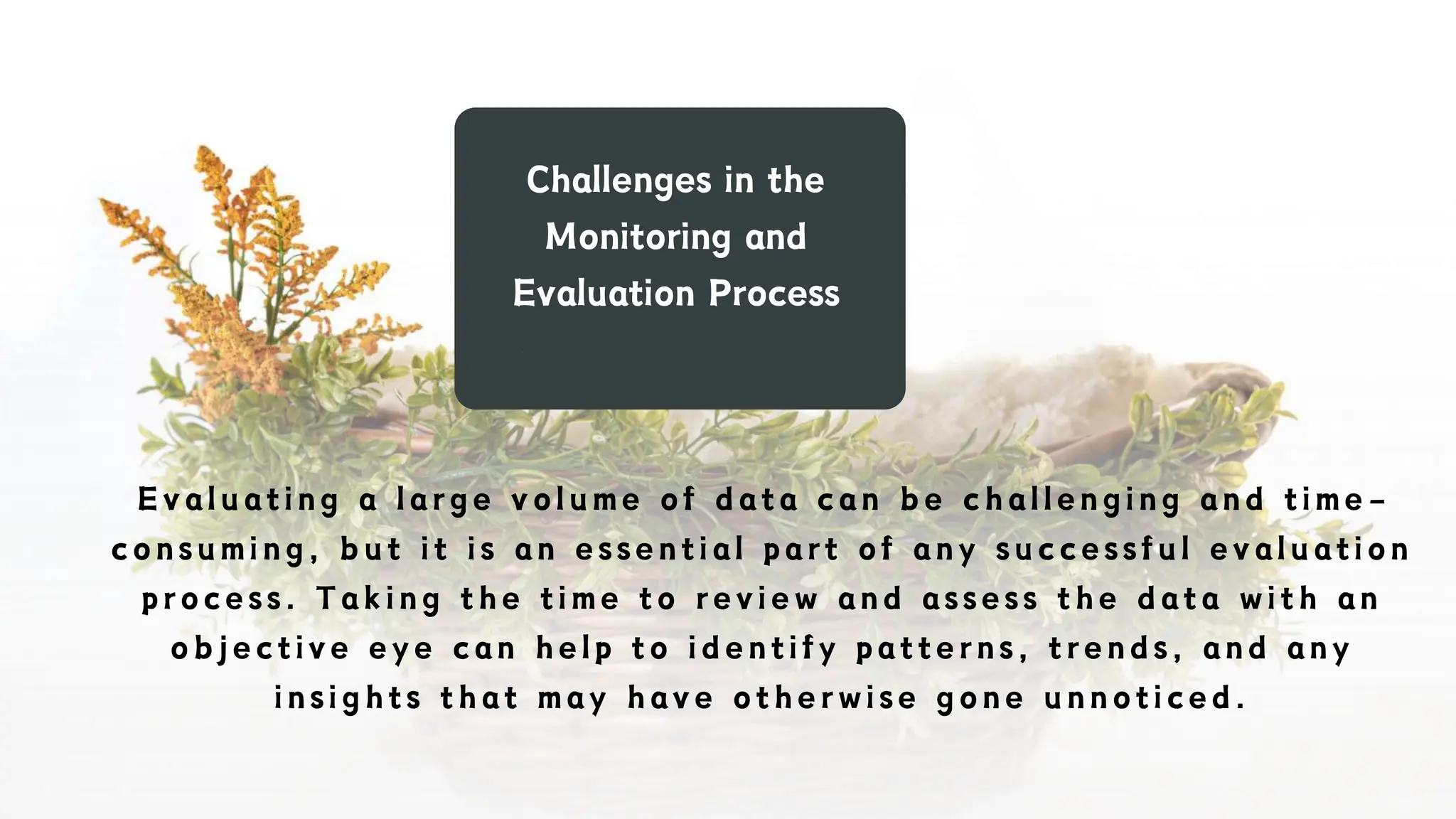 Challenges in the
Monitoring and
Evaluation Process
Evaluating a large volume of data can be challenging and time -
consuming, but it is an essential part of any successful evaluation
process. Taking the time to review and assess the data with an
objective eye can help to identify patterns, trends, and any
insights that may have otherwise gone unnoticed.
 