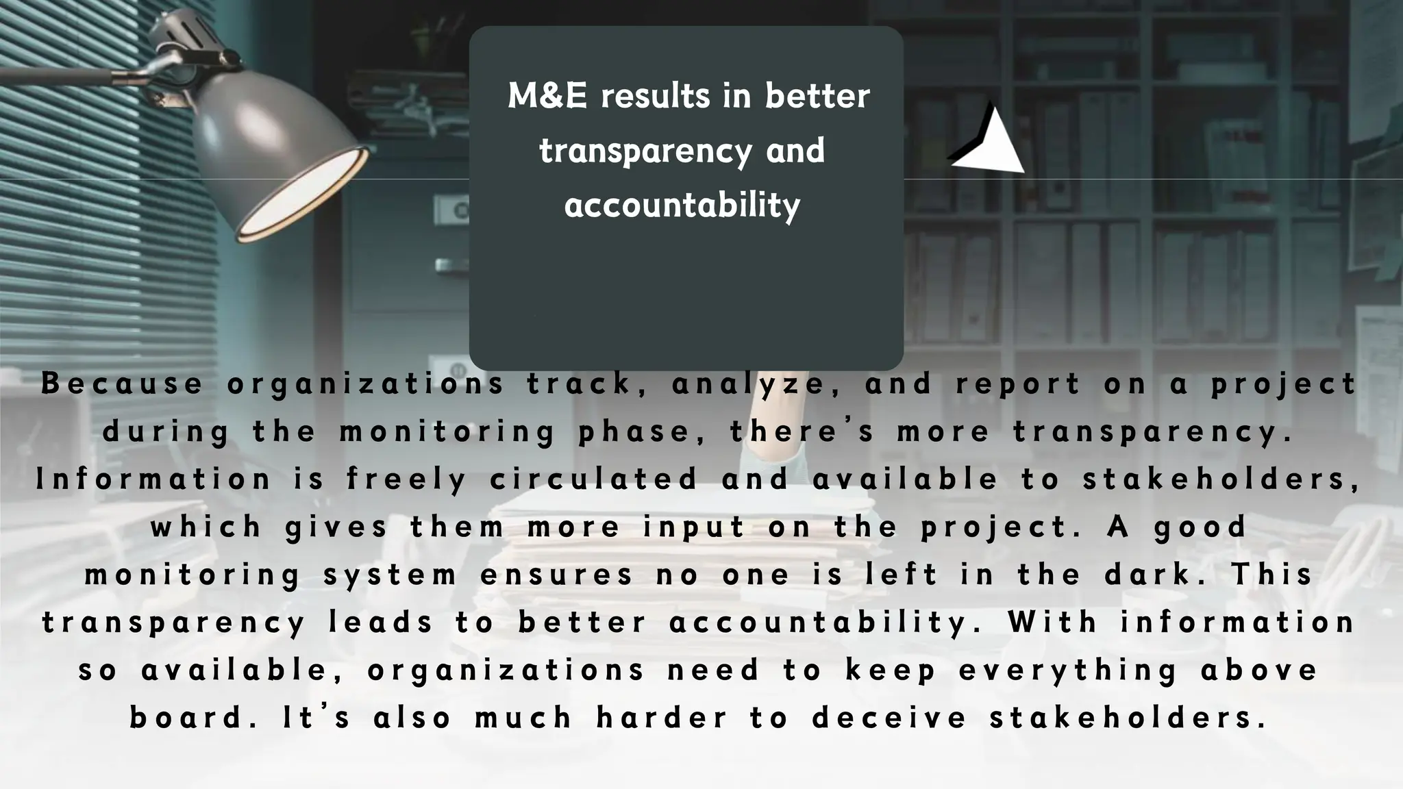 M&E results in better
transparency and
accountability
B e c a u s e o r g a n i z a t i o n s t r a c k , a n a l y z e , a n d r e p o r t o n a p r o j e c t
d u r i n g t h e m o n i t o r i n g p h a s e , t h e r e ’ s m o r e t r a n s p a r e n c y .
I n f o r m a t i o n i s f r e e l y c i r c u l a t e d a n d a v a i l a b l e t o s t a k e h o l d e r s ,
w h i c h g i v e s t h e m m o r e i n p u t o n t h e p r o j e c t . A g o o d
m o n i t o r i n g s y s t e m e n s u r e s n o o n e i s l e f t i n t h e d a r k . T h i s
t r a n s p a r e n c y l e a d s t o b e t t e r a c c o u n t a b i l i t y . W i t h i n f o r m a t i o n
s o a v a i l a b l e , o r g a n i z a t i o n s n e e d t o k e e p e v e r y t h i n g a b o v e
b o a r d . I t ’ s a l s o m u c h h a r d e r t o d e c e i v e s t a k e h o l d e r s .
 