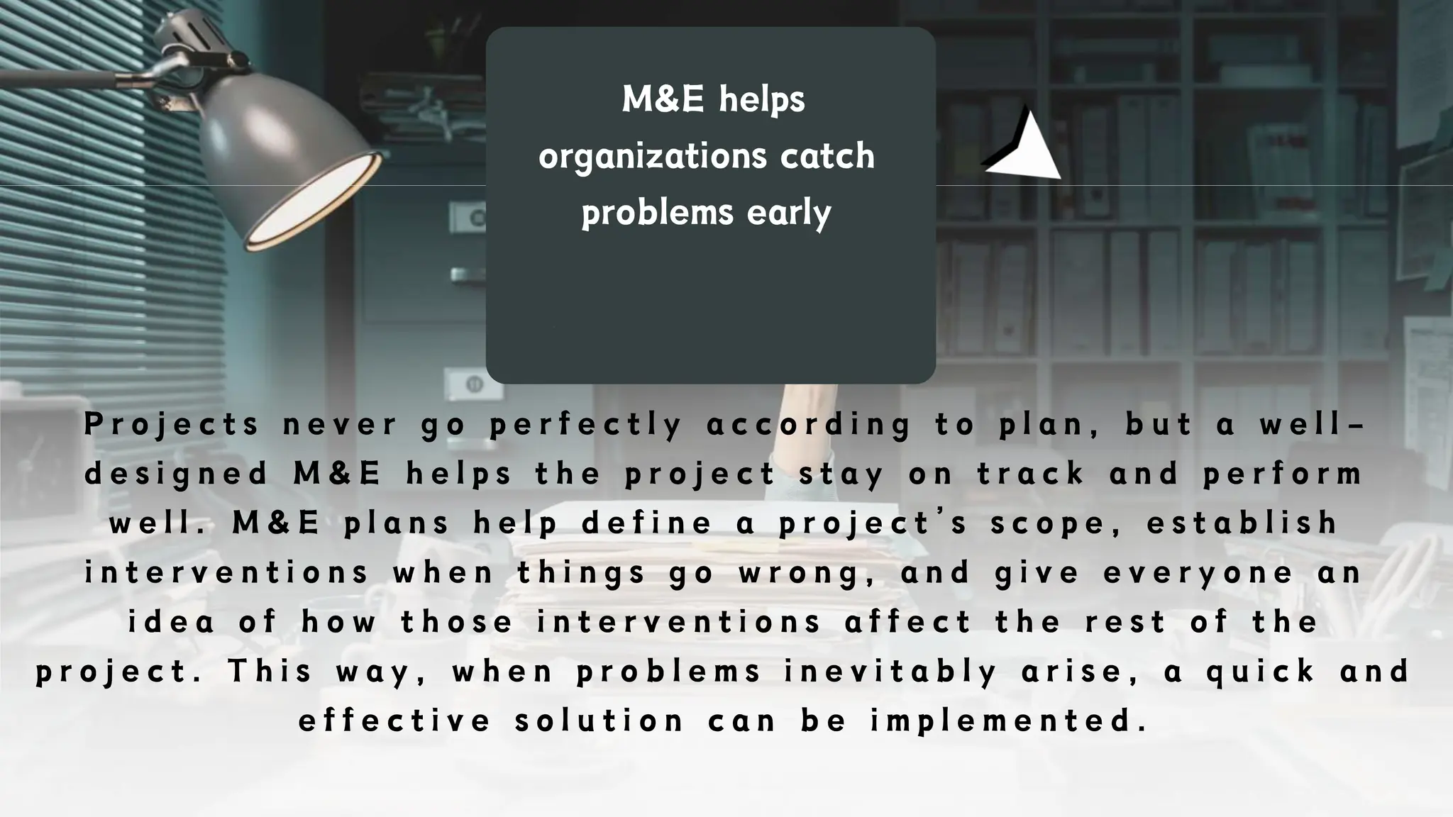 M&E helps
organizations catch
problems early
P r o j e c t s n e v e r g o p e r f e c t l y a c c o r d i n g t o p l a n , b u t a w e l l -
d e s i g n e d M & E h e l p s t h e p r o j e c t s t a y o n t r a c k a n d p e r f o r m
w e l l . M & E p l a n s h e l p d e f i n e a p r o j e c t ’ s s c o p e , e s t a b l i s h
i n t e r v e n t i o n s w h e n t h i n g s g o w r o n g , a n d g i v e e v e r y o n e a n
i d e a o f h o w t h o s e i n t e r v e n t i o n s a f f e c t t h e r e s t o f t h e
p r o j e c t . T h i s w a y , w h e n p r o b l e m s i n e v i t a b l y a r i s e , a q u i c k a n d
e f f e c t i v e s o l u t i o n c a n b e i m p l e m e n t e d .
 