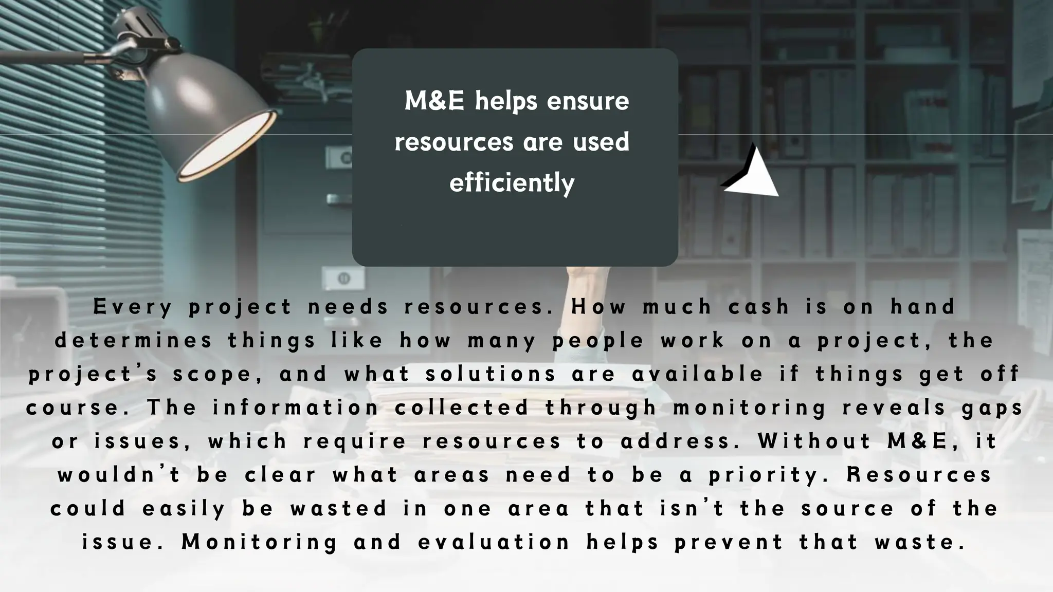 M&E helps ensure
resources are used
efficiently
E v e r y p r o j e c t n e e d s r e s o u r c e s . H o w m u c h c a s h i s o n h a n d
d e t e r m i n e s t h i n g s l i k e h o w m a n y p e o p l e w o r k o n a p r o j e c t , t h e
p r o j e c t ’ s s c o p e , a n d w h a t s o l u t i o n s a r e a v a i l a b l e i f t h i n g s g e t o f f
c o u r s e . T h e i n f o r m a t i o n c o l l e c t e d t h r o u g h m o n i t o r i n g r e v e a l s g a p s
o r i s s u e s , w h i c h r e q u i r e r e s o u r c e s t o a d d r e s s . W i t h o u t M & E , i t
w o u l d n ’ t b e c l e a r w h a t a r e a s n e e d t o b e a p r i o r i t y . R e s o u r c e s
c o u l d e a s i l y b e w a s t e d i n o n e a r e a t h a t i s n ’ t t h e s o u r c e o f t h e
i s s u e . M o n i t o r i n g a n d e v a l u a t i o n h e l p s p r e v e n t t h a t w a s t e .
 