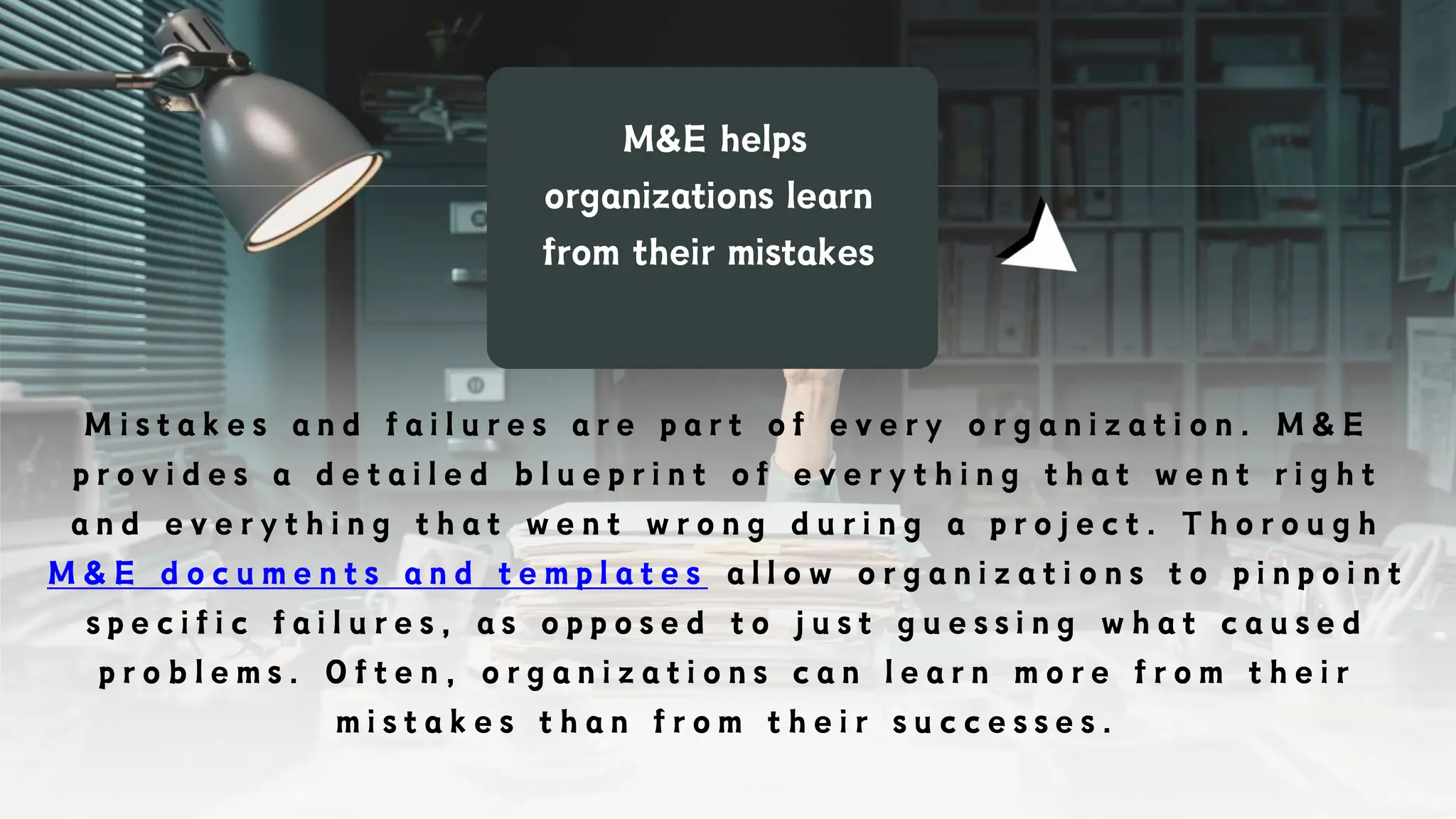M&E helps
organizations learn
from their mistakes
M i s t a k e s a n d f a i l u r e s a r e p a r t o f e v e r y o r g a n i z a t i o n . M & E
p r o v i d e s a d e t a i l e d b l u e p r i n t o f e v e r y t h i n g t h a t w e n t r i g h t
a n d e v e r y t h i n g t h a t w e n t w r o n g d u r i n g a p r o j e c t . T h o r o u g h
M & E d o c u m e n t s a n d t e m p l a t e s a l l o w o r g a n i z a t i o n s t o p i n p o i n t
s p e c i f i c f a i l u r e s , a s o p p o s e d t o j u s t g u e s s i n g w h a t c a u s e d
p r o b l e m s . O f t e n , o r g a n i z a t i o n s c a n l e a r n m o r e f r o m t h e i r
m i s t a k e s t h a n f r o m t h e i r s u c c e s s e s .
 