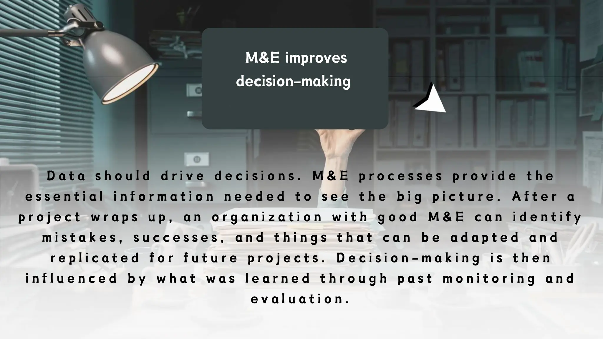 M&E improves
decision-making
D a t a s h o u l d d r i v e d e c i s i o n s . M & E p r o c e s s e s p r o v i d e t h e
e s s e n t i a l i n f o r m a t i o n n e e d e d t o s e e t h e b i g p i c t u r e . A f t e r a
p r o j e c t w r a p s u p , a n o r g a n i z a t i o n w i t h g o o d M & E c a n i d e n t i f y
m i s t a k e s , s u c c e s s e s , a n d t h i n g s t h a t c a n b e a d a p t e d a n d
r e p l i c a t e d f o r f u t u r e p r o j e c t s . D e c i s i o n - m a k i n g i s t h e n
i n f l u e n c e d b y w h a t w a s l e a r n e d t h r o u g h p a s t m o n i t o r i n g a n d
e v a l u a t i o n .
 