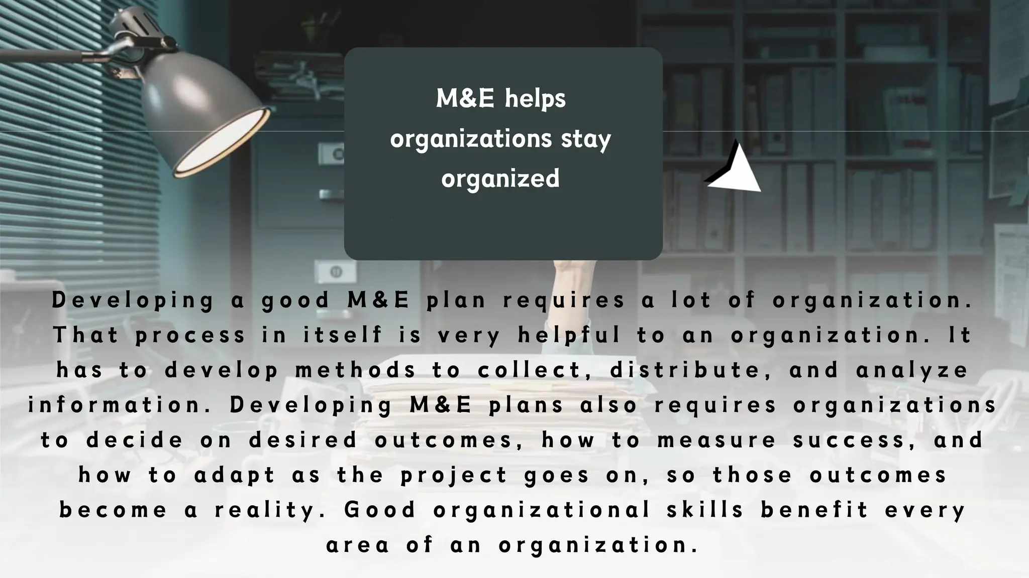 M&E helps
organizations stay
organized
D e v e l o p i n g a g o o d M & E p l a n r e q u i r e s a l o t o f o r g a n i z a t i o n .
T h a t p r o c e s s i n i t s e l f i s v e r y h e l p f u l t o a n o r g a n i z a t i o n . I t
h a s t o d e v e l o p m e t h o d s t o c o l l e c t , d i s t r i b u t e , a n d a n a l y z e
i n f o r m a t i o n . D e v e l o p i n g M & E p l a n s a l s o r e q u i r e s o r g a n i z a t i o n s
t o d e c i d e o n d e s i r e d o u t c o m e s , h o w t o m e a s u r e s u c c e s s , a n d
h o w t o a d a p t a s t h e p r o j e c t g o e s o n , s o t h o s e o u t c o m e s
b e c o m e a r e a l i t y . G o o d o r g a n i z a t i o n a l s k i l l s b e n e f i t e v e r y
a r e a o f a n o r g a n i z a t i o n .
 