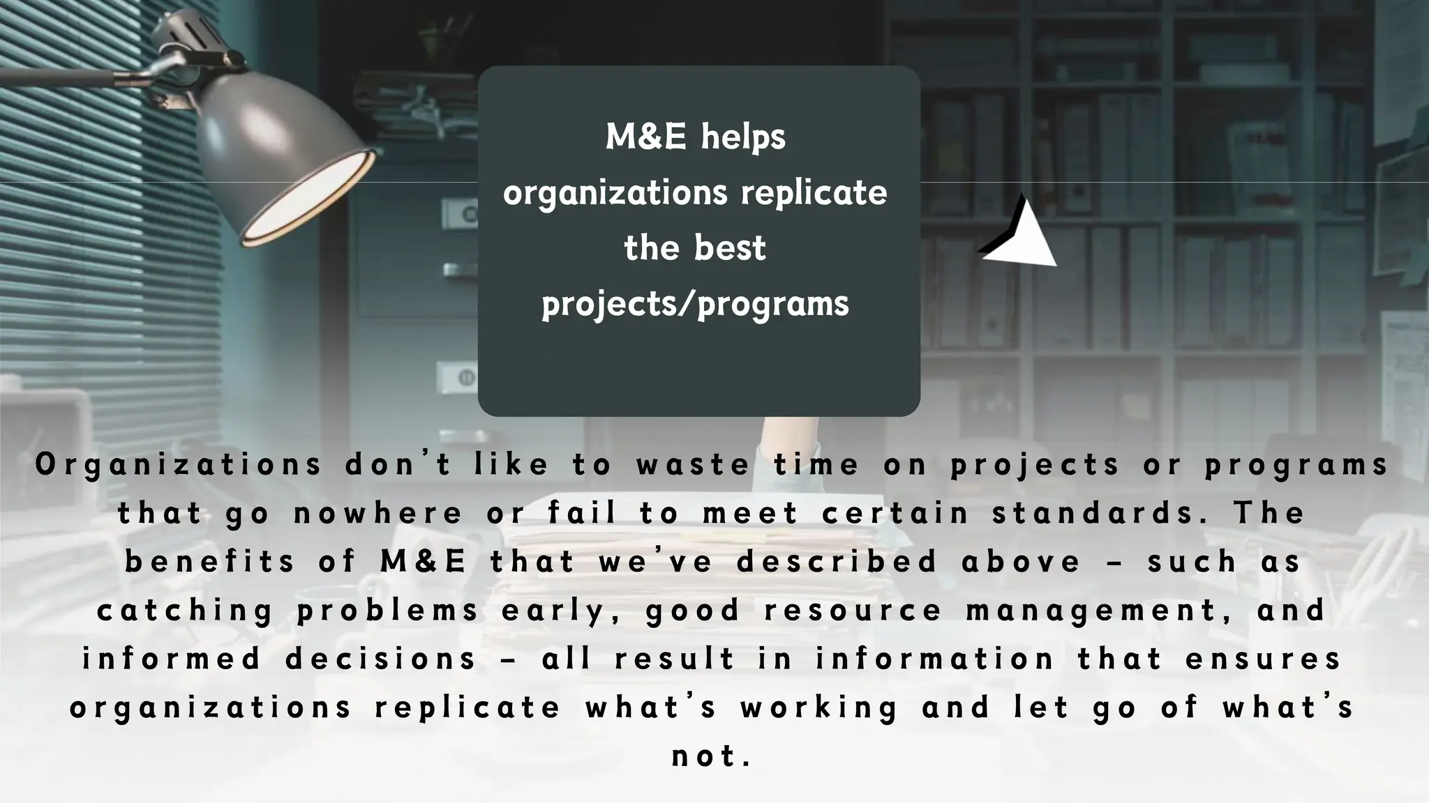 M&E helps
organizations replicate
the best
projects/programs
O r g a n i z a t i o n s d o n ’ t l i k e t o w a s t e t i m e o n p r o j e c t s o r p r o g r a m s
t h a t g o n o w h e r e o r f a i l t o m e e t c e r t a i n s t a n d a r d s . T h e
b e n e f i t s o f M & E t h a t w e ’ v e d e s c r i b e d a b o v e – s u c h a s
c a t c h i n g p r o b l e m s e a r l y , g o o d r e s o u r c e m a n a g e m e n t , a n d
i n f o r m e d d e c i s i o n s – a l l r e s u l t i n i n f o r m a t i o n t h a t e n s u r e s
o r g a n i z a t i o n s r e p l i c a t e w h a t ’ s w o r k i n g a n d l e t g o o f w h a t ’ s
n o t .
 