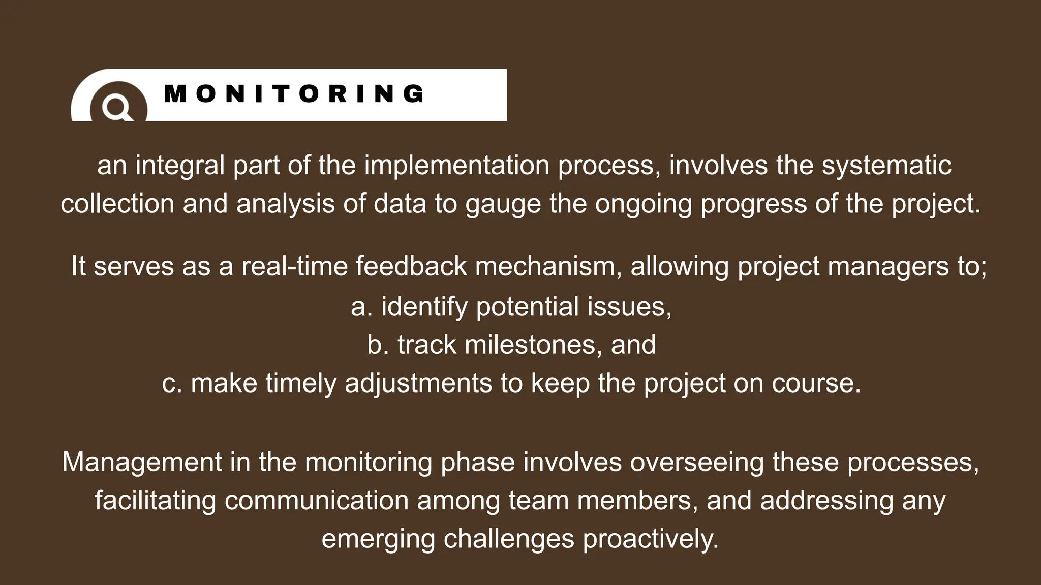 an integral part of the implementation process, involves the systematic
collection and analysis of data to gauge the ongoing progress of the project.
M O N I T O R I N G
It serves as a real-time feedback mechanism, allowing project managers to;
a. identify potential issues,
b. track milestones, and
c. make timely adjustments to keep the project on course.
Management in the monitoring phase involves overseeing these processes,
facilitating communication among team members, and addressing any
emerging challenges proactively.
 