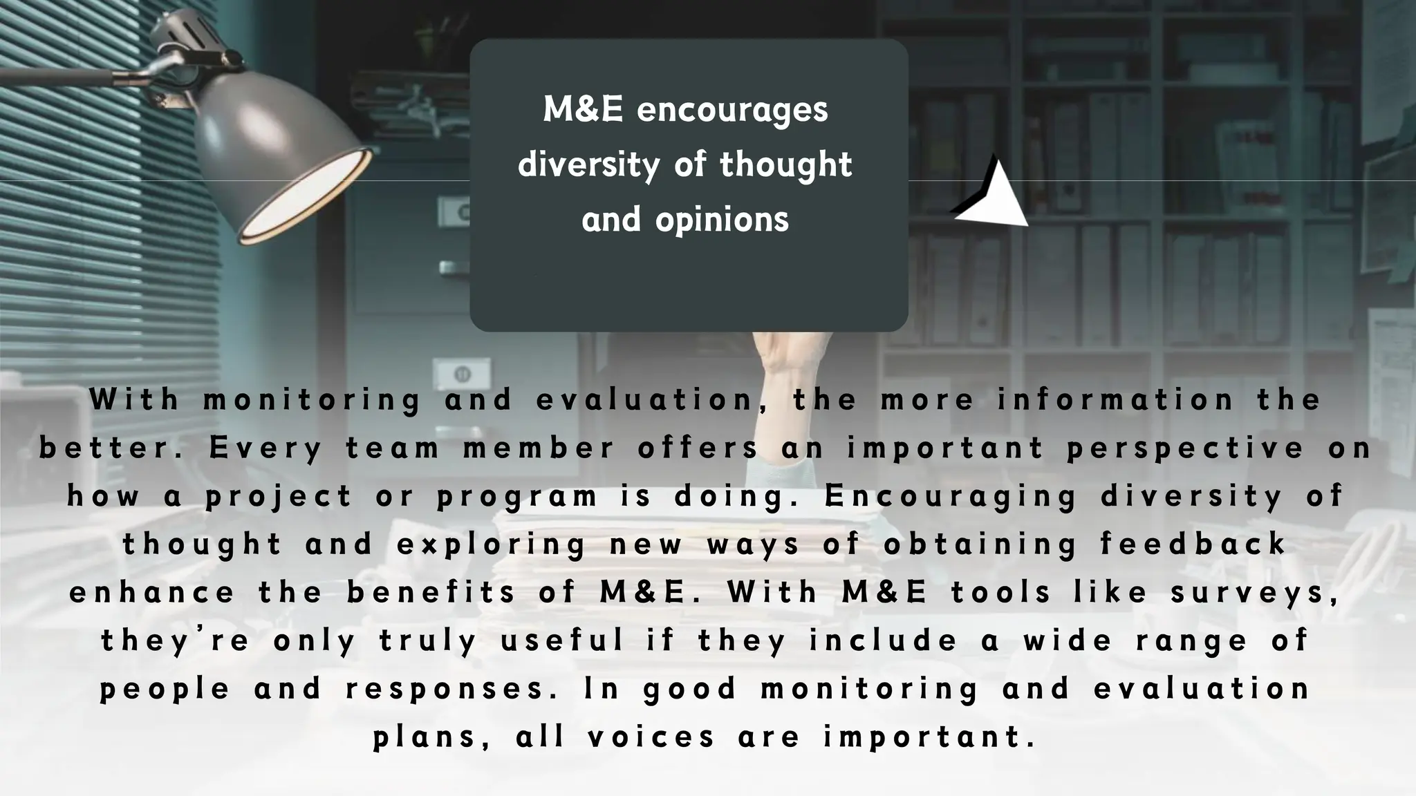 M&E encourages
diversity of thought
and opinions
W i t h m o n i t o r i n g a n d e v a l u a t i o n , t h e m o r e i n f o r m a t i o n t h e
b e t t e r . E v e r y t e a m m e m b e r o f f e r s a n i m p o r t a n t p e r s p e c t i v e o n
h o w a p r o j e c t o r p r o g r a m i s d o i n g . E n c o u r a g i n g d i v e r s i t y o f
t h o u g h t a n d e x p l o r i n g n e w w a y s o f o b t a i n i n g f e e d b a c k
e n h a n c e t h e b e n e f i t s o f M & E . W i t h M & E t o o l s l i k e s u r v e y s ,
t h e y ’ r e o n l y t r u l y u s e f u l i f t h e y i n c l u d e a w i d e r a n g e o f
p e o p l e a n d r e s p o n s e s . I n g o o d m o n i t o r i n g a n d e v a l u a t i o n
p l a n s , a l l v o i c e s a r e i m p o r t a n t .
 