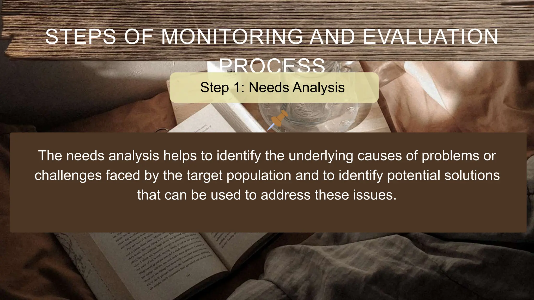 STEPS OF MONITORING AND EVALUATION
PROCESS
The needs analysis helps to identify the underlying causes of problems or
challenges faced by the target population and to identify potential solutions
that can be used to address these issues.
Step 1: Needs Analysis
 