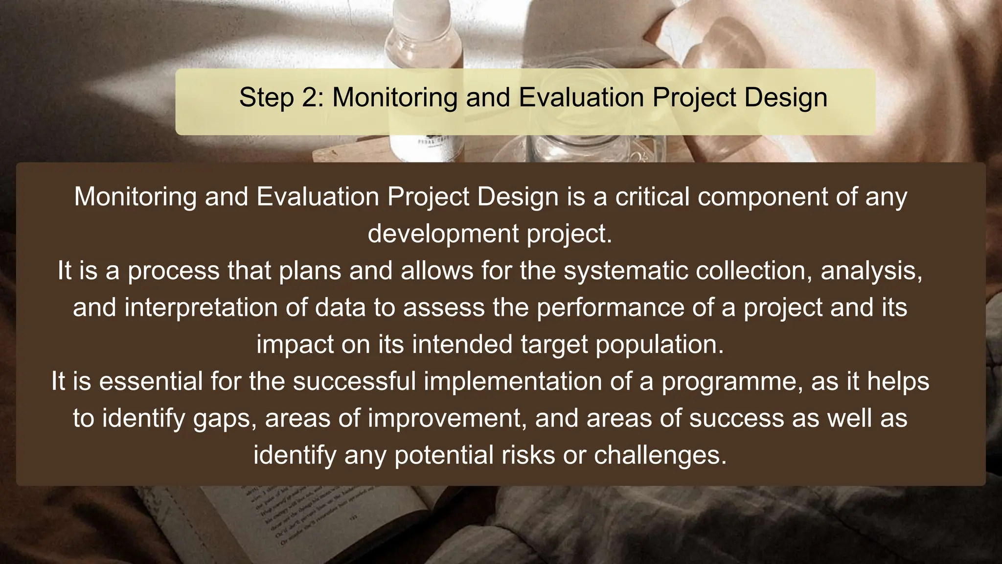 Monitoring and Evaluation Project Design is a critical component of any
development project.
It is a process that plans and allows for the systematic collection, analysis,
and interpretation of data to assess the performance of a project and its
impact on its intended target population.
It is essential for the successful implementation of a programme, as it helps
to identify gaps, areas of improvement, and areas of success as well as
identify any potential risks or challenges.
Step 2: Monitoring and Evaluation Project Design
 
