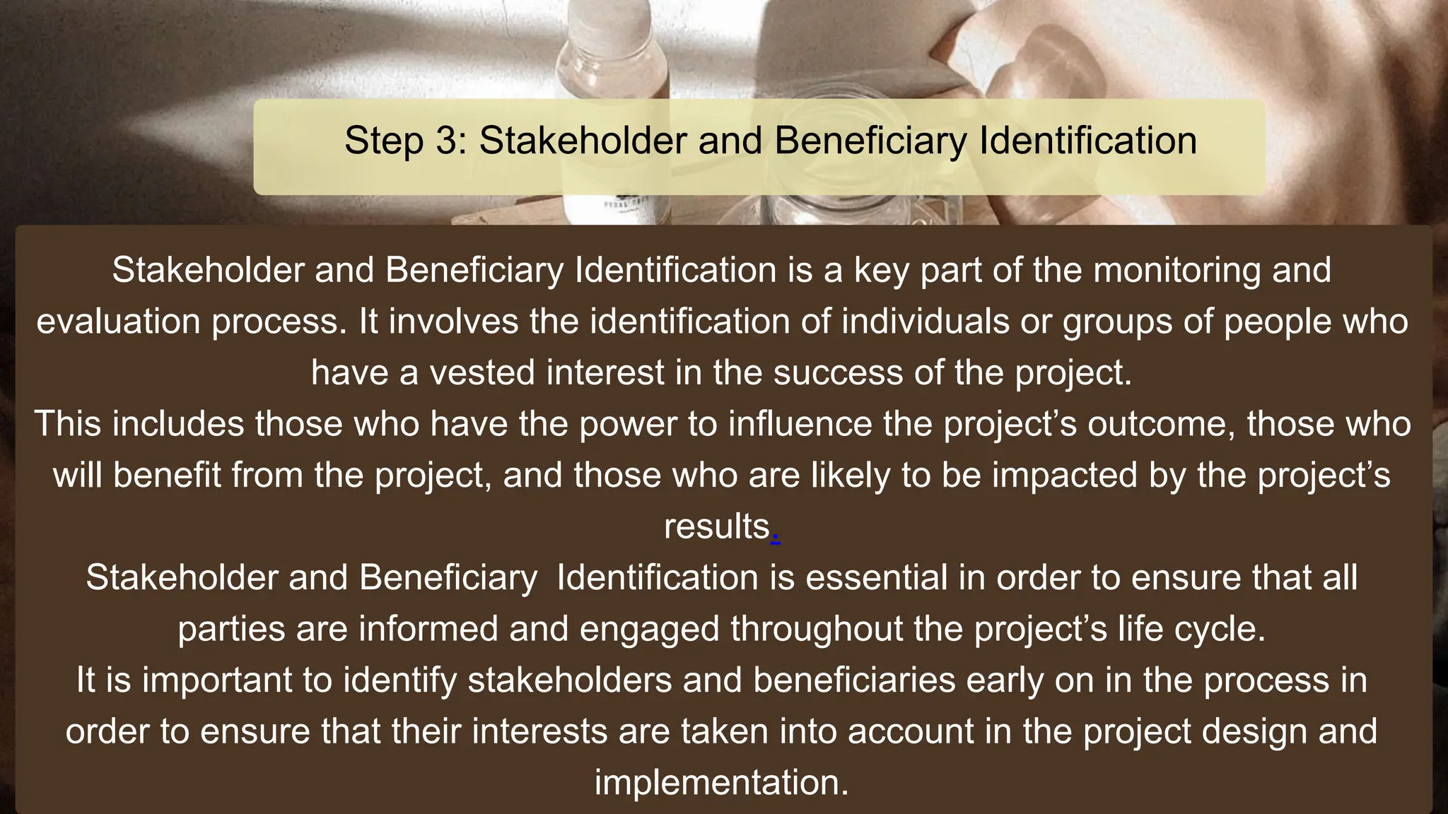 Stakeholder and Beneficiary Identification is a key part of the monitoring and
evaluation process. It involves the identification of individuals or groups of people who
have a vested interest in the success of the project.
This includes those who have the power to influence the project’s outcome, those who
will benefit from the project, and those who are likely to be impacted by the project’s
results.
Stakeholder and Beneficiary Identification is essential in order to ensure that all
parties are informed and engaged throughout the project’s life cycle.
It is important to identify stakeholders and beneficiaries early on in the process in
order to ensure that their interests are taken into account in the project design and
implementation.
Step 3: Stakeholder and Beneficiary Identification
 