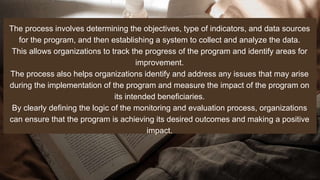 The process involves determining the objectives, type of indicators, and data sources
for the program, and then establishing a system to collect and analyze the data.
This allows organizations to track the progress of the program and identify areas for
improvement.
The process also helps organizations identify and address any issues that may arise
during the implementation of the program and measure the impact of the program on
its intended beneficiaries.
By clearly defining the logic of the monitoring and evaluation process, organizations
can ensure that the program is achieving its desired outcomes and making a positive
impact.
 