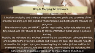 It involves analyzing and understanding the objectives, goals, and outcomes of the
project or program, and then deciding which indicators are best suited to measure the
progress.
The indicators should be SMART: specific, measurable, achievable, relevant, and
time-bound, and they should be able to provide information that is useful in decision-
making.
Mapping the indicators also involves determining the data sources, collecting the data,
and developing the systems to analyze and interpret the data. This process helps to
ensure that the project or program is meeting its goals and objectives and that the
evaluation results are accurate and useful. By clearly mapping the indicators, the
monitoring and evaluation process can be more effective and efficient.
Step 6: Mapping the Indicators
 