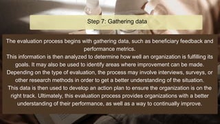 The evaluation process begins with gathering data, such as beneficiary feedback and
performance metrics.
This information is then analyzed to determine how well an organization is fulfilling its
goals. It may also be used to identify areas where improvement can be made.
Depending on the type of evaluation, the process may involve interviews, surveys, or
other research methods in order to get a better understanding of the situation.
This data is then used to develop an action plan to ensure the organization is on the
right track. Ultimately, this evaluation process provides organizations with a better
understanding of their performance, as well as a way to continually improve.
Step 7: Gathering data
 