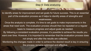 to identify areas for improvement and set goals for future success. This is an essential
part of the evaluation process as it helps to identify areas of strengths and
weaknesses.
Once the analysis is complete, it’s time to set goals to make improvements in the
areas that need work. The evaluation process should then be repeated on a regular
basis to measure progress and adjust goals as needed.
By following a consistent evaluation process, it’s possible to achieve the results you
want over time. However, it is important to remember that the evaluation process does
not simply end after the results are collected.
Monitoring the changes made in order to achieve the desired result is key in ensuring
the process remains optimized and effective.
Step 8: Data analyzing
 