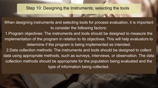 When designing instruments and selecting tools for process evaluation, it is important
to consider the following factors:
1.Program objectives: The instruments and tools should be designed to measure the
implementation of the program in relation to its objectives. This will help evaluators to
determine if the program is being implemented as intended.
2.Data collection methods: The instruments and tools should be designed to collect
data using appropriate methods, such as surveys, interviews, or observation. The data
collection methods should be appropriate for the population being evaluated and the
type of information being collected.
Step 10: Designing the Instruments; selecting the tools
 