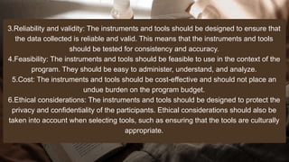 3.Reliability and validity: The instruments and tools should be designed to ensure that
the data collected is reliable and valid. This means that the instruments and tools
should be tested for consistency and accuracy.
4.Feasibility: The instruments and tools should be feasible to use in the context of the
program. They should be easy to administer, understand, and analyze.
5.Cost: The instruments and tools should be cost-effective and should not place an
undue burden on the program budget.
6.Ethical considerations: The instruments and tools should be designed to protect the
privacy and confidentiality of the participants. Ethical considerations should also be
taken into account when selecting tools, such as ensuring that the tools are culturally
appropriate.
 