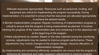 3Allocate resources appropriately: Resources such as personnel, funding, and
equipment are critical for implementing the program successfully. During
implementation, it is essential to ensure that the resources are allocated appropriately
to achieve the desired results.
4.Monitor implementation progress: Regular monitoring of implementation progress is
critical to ensure that the program is being implemented as planned. It involves
tracking the progress of the implementation plan and comparing it to the objectives set
at the beginning of the program.
5.Make adjustments as needed: Based on the data collected during the monitoring
process, adjustments may be needed to improve program performance. These
adjustments may include changes to the program design, resource allocation, or
implementation strategies.
By implementing and monitoring effectively, evaluators can ensure that the program is
achieving its objectives and make necessary adjustments to improve program
 