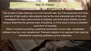 The process of data cleaning is no one’s favorite task, but if the equipment and tools
used are of high quality, data analysis may be the most enjoyable part of the work.
Investigate the many various kinds of analyses, and think about whether you are
trying to determine the general reach of anything, or if the study is trying to establish
some form of causality.
When it comes to providing a graphical examination of your data, visualisation
software may be a very valuable tool. Thematic analysis is an approach that might be
beneficial for analysing qualitative survey responses.
Step 12: Analyze
 