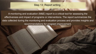 A monitoring and evaluation (M&E) report is a critical tool for assessing the
effectiveness and impact of programs or interventions. The report summarizes the
data collected during the monitoring and evaluation process and provides insights and
recommendations for program improvement.
Step 13: Report writing
 