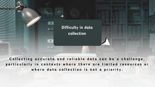 Difficulty in data
collection
C o l l e c t i n g a c c u r a t e a n d r e l i a b l e d a t a c a n b e a c h a l l e n g e ,
p a r t i c u l a r l y i n c o n t e x t s w h e r e t h e r e a r e l i m i t e d r e s o u r c e s o r
w h e r e d a t a c o l l e c t i o n i s n o t a p r i o r i t y .
 