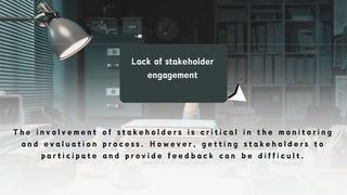 Lack of stakeholder
engagement
T h e i n v o l v e m e n t o f s t a k e h o l d e r s i s c r i t i c a l i n t h e m o n i t o r i n g
a n d e v a l u a t i o n p r o c e s s . H o w e v e r , g e t t i n g s t a k e h o l d e r s t o
p a r t i c i p a t e a n d p r o v i d e f e e d b a c k c a n b e d i f f i c u l t .
 