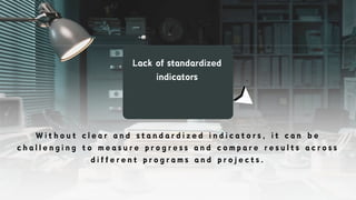 Lack of standardized
indicators
W i t h o u t c l e a r a n d s t a n d a r d i z e d i n d i c a t o r s , i t c a n b e
c h a l l e n g i n g t o m e a s u r e p r o g r e s s a n d c o m p a r e r e s u l t s a c r o s s
d i f f e r e n t p r o g r a m s a n d p r o j e c t s .
 