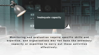 Inadequate capacity
M o n i t o r i n g a n d e v a l u a t i o n r e q u i r e s p e c i f i c s k i l l s a n d
e x p e r t i s e , a n d o r g a n i z a t i o n s m a y n o t h a v e t h e n e c e s s a r y
c a p a c i t y o r e x p e r t i s e t o c a r r y o u t t h e s e a c t i v i t i e s
e f f e c t i v e l y .
 