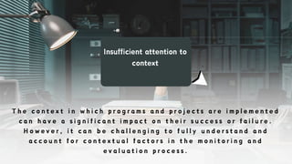 Insufficient attention to
context
T h e c o n t e x t i n w h i c h p r o g r a m s a n d p r o j e c t s a r e i m p l e m e n t e d
c a n h a v e a s i g n i f i c a n t i m p a c t o n t h e i r s u c c e s s o r f a i l u r e .
H o w e v e r , i t c a n b e c h a l l e n g i n g t o f u l l y u n d e r s t a n d a n d
a c c o u n t f o r c o n t e x t u a l f a c t o r s i n t h e m o n i t o r i n g a n d
e v a l u a t i o n p r o c e s s .
 