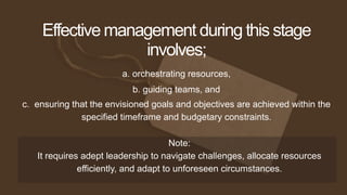 a. orchestrating resources,
Effective management during this stage
involves;
b. guiding teams, and
c. ensuring that the envisioned goals and objectives are achieved within the
specified timeframe and budgetary constraints.
Note:
It requires adept leadership to navigate challenges, allocate resources
efficiently, and adapt to unforeseen circumstances.
 