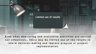 Limited use of results
E v e n w h e n m o n i t o r i n g a n d e v a l u a t i o n a c t i v i t i e s a r e c a r r i e d
o u t e f f e c t i v e l y , t h e r e m a y b e l i m i t e d u s e o f t h e r e s u l t s t o
i n f o r m d e c i s i o n - m a k i n g a n d i m p r o v e p r o g r a m o r p r o j e c t
i m p l e m e n t a t i o n .
 