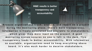 M&E results in better
transparency and
accountability
B e c a u s e o r g a n i z a t i o n s t r a c k , a n a l y z e , a n d r e p o r t o n a p r o j e c t
d u r i n g t h e m o n i t o r i n g p h a s e , t h e r e ’ s m o r e t r a n s p a r e n c y .
I n f o r m a t i o n i s f r e e l y c i r c u l a t e d a n d a v a i l a b l e t o s t a k e h o l d e r s ,
w h i c h g i v e s t h e m m o r e i n p u t o n t h e p r o j e c t . A g o o d
m o n i t o r i n g s y s t e m e n s u r e s n o o n e i s l e f t i n t h e d a r k . T h i s
t r a n s p a r e n c y l e a d s t o b e t t e r a c c o u n t a b i l i t y . W i t h i n f o r m a t i o n
s o a v a i l a b l e , o r g a n i z a t i o n s n e e d t o k e e p e v e r y t h i n g a b o v e
b o a r d . I t ’ s a l s o m u c h h a r d e r t o d e c e i v e s t a k e h o l d e r s .
 