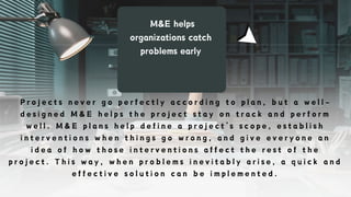 M&E helps
organizations catch
problems early
P r o j e c t s n e v e r g o p e r f e c t l y a c c o r d i n g t o p l a n , b u t a w e l l -
d e s i g n e d M & E h e l p s t h e p r o j e c t s t a y o n t r a c k a n d p e r f o r m
w e l l . M & E p l a n s h e l p d e f i n e a p r o j e c t ’ s s c o p e , e s t a b l i s h
i n t e r v e n t i o n s w h e n t h i n g s g o w r o n g , a n d g i v e e v e r y o n e a n
i d e a o f h o w t h o s e i n t e r v e n t i o n s a f f e c t t h e r e s t o f t h e
p r o j e c t . T h i s w a y , w h e n p r o b l e m s i n e v i t a b l y a r i s e , a q u i c k a n d
e f f e c t i v e s o l u t i o n c a n b e i m p l e m e n t e d .
 