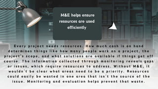 M&E helps ensure
resources are used
efficiently
E v e r y p r o j e c t n e e d s r e s o u r c e s . H o w m u c h c a s h i s o n h a n d
d e t e r m i n e s t h i n g s l i k e h o w m a n y p e o p l e w o r k o n a p r o j e c t , t h e
p r o j e c t ’ s s c o p e , a n d w h a t s o l u t i o n s a r e a v a i l a b l e i f t h i n g s g e t o f f
c o u r s e . T h e i n f o r m a t i o n c o l l e c t e d t h r o u g h m o n i t o r i n g r e v e a l s g a p s
o r i s s u e s , w h i c h r e q u i r e r e s o u r c e s t o a d d r e s s . W i t h o u t M & E , i t
w o u l d n ’ t b e c l e a r w h a t a r e a s n e e d t o b e a p r i o r i t y . R e s o u r c e s
c o u l d e a s i l y b e w a s t e d i n o n e a r e a t h a t i s n ’ t t h e s o u r c e o f t h e
i s s u e . M o n i t o r i n g a n d e v a l u a t i o n h e l p s p r e v e n t t h a t w a s t e .
 