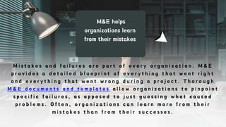 M&E helps
organizations learn
from their mistakes
M i s t a k e s a n d f a i l u r e s a r e p a r t o f e v e r y o r g a n i z a t i o n . M & E
p r o v i d e s a d e t a i l e d b l u e p r i n t o f e v e r y t h i n g t h a t w e n t r i g h t
a n d e v e r y t h i n g t h a t w e n t w r o n g d u r i n g a p r o j e c t . T h o r o u g h
M & E d o c u m e n t s a n d t e m p l a t e s a l l o w o r g a n i z a t i o n s t o p i n p o i n t
s p e c i f i c f a i l u r e s , a s o p p o s e d t o j u s t g u e s s i n g w h a t c a u s e d
p r o b l e m s . O f t e n , o r g a n i z a t i o n s c a n l e a r n m o r e f r o m t h e i r
m i s t a k e s t h a n f r o m t h e i r s u c c e s s e s .
 
