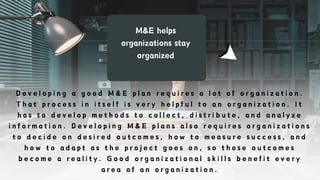 M&E helps
organizations stay
organized
D e v e l o p i n g a g o o d M & E p l a n r e q u i r e s a l o t o f o r g a n i z a t i o n .
T h a t p r o c e s s i n i t s e l f i s v e r y h e l p f u l t o a n o r g a n i z a t i o n . I t
h a s t o d e v e l o p m e t h o d s t o c o l l e c t , d i s t r i b u t e , a n d a n a l y z e
i n f o r m a t i o n . D e v e l o p i n g M & E p l a n s a l s o r e q u i r e s o r g a n i z a t i o n s
t o d e c i d e o n d e s i r e d o u t c o m e s , h o w t o m e a s u r e s u c c e s s , a n d
h o w t o a d a p t a s t h e p r o j e c t g o e s o n , s o t h o s e o u t c o m e s
b e c o m e a r e a l i t y . G o o d o r g a n i z a t i o n a l s k i l l s b e n e f i t e v e r y
a r e a o f a n o r g a n i z a t i o n .
 