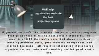 M&E helps
organizations replicate
the best
projects/programs
O r g a n i z a t i o n s d o n ’ t l i k e t o w a s t e t i m e o n p r o j e c t s o r p r o g r a m s
t h a t g o n o w h e r e o r f a i l t o m e e t c e r t a i n s t a n d a r d s . T h e
b e n e f i t s o f M & E t h a t w e ’ v e d e s c r i b e d a b o v e – s u c h a s
c a t c h i n g p r o b l e m s e a r l y , g o o d r e s o u r c e m a n a g e m e n t , a n d
i n f o r m e d d e c i s i o n s – a l l r e s u l t i n i n f o r m a t i o n t h a t e n s u r e s
o r g a n i z a t i o n s r e p l i c a t e w h a t ’ s w o r k i n g a n d l e t g o o f w h a t ’ s
n o t .
 