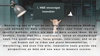 1. M&E encourages
innovation
M o n i t o r i n g a n d e v a l u a t i o n c a n h e l p f u e l i n n o v a t i v e t h i n k i n g
a n d m e t h o d s f o r d a t a c o l l e c t i o n . W h i l e s o m e f i e l d s r e q u i r e
s p e c i f i c m e t h o d s , o t h e r s a r e o p e n t o m o r e u n i q u e i d e a s . A s a n
e x a m p l e , f i e l d s t h a t h a v e t r a d i t i o n a l l y r e l i e d o n s t a n d a r d i z e d
t o o l s l i k e q u e s t i o n n a i r e s , f o c u s g r o u p s , i n t e r v i e w s , a n d s o o n
c a n b r a n c h o u t t o v i d e o a n d p h o t o d o c u m e n t a t i o n ,
s t o r y t e l l i n g , a n d e v e n f i n e a r t s . I n n o v a t i v e t o o l s p r o v i d e n e w
p e r s p e c t i v e s o n d a t a a n d n e w w a y s t o m e a s u r e s u c c e s s .
 