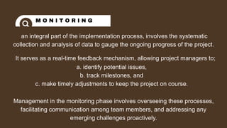an integral part of the implementation process, involves the systematic
collection and analysis of data to gauge the ongoing progress of the project.
M O N I T O R I N G
It serves as a real-time feedback mechanism, allowing project managers to;
a. identify potential issues,
b. track milestones, and
c. make timely adjustments to keep the project on course.
Management in the monitoring phase involves overseeing these processes,
facilitating communication among team members, and addressing any
emerging challenges proactively.
 