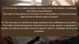 A. The first step in a needs analysis is to clearly define the problem or challenge
that needs to be addressed.
This might involve gathering information from stakeholders or reviewing existing
data sources to identify areas of concern.
B. The next step is to identify the target population that is affected by the problem.
This might include demographic information such as age, gender, or geographic
location, as well as information about the specific needs or challenges faced by this
population.
 